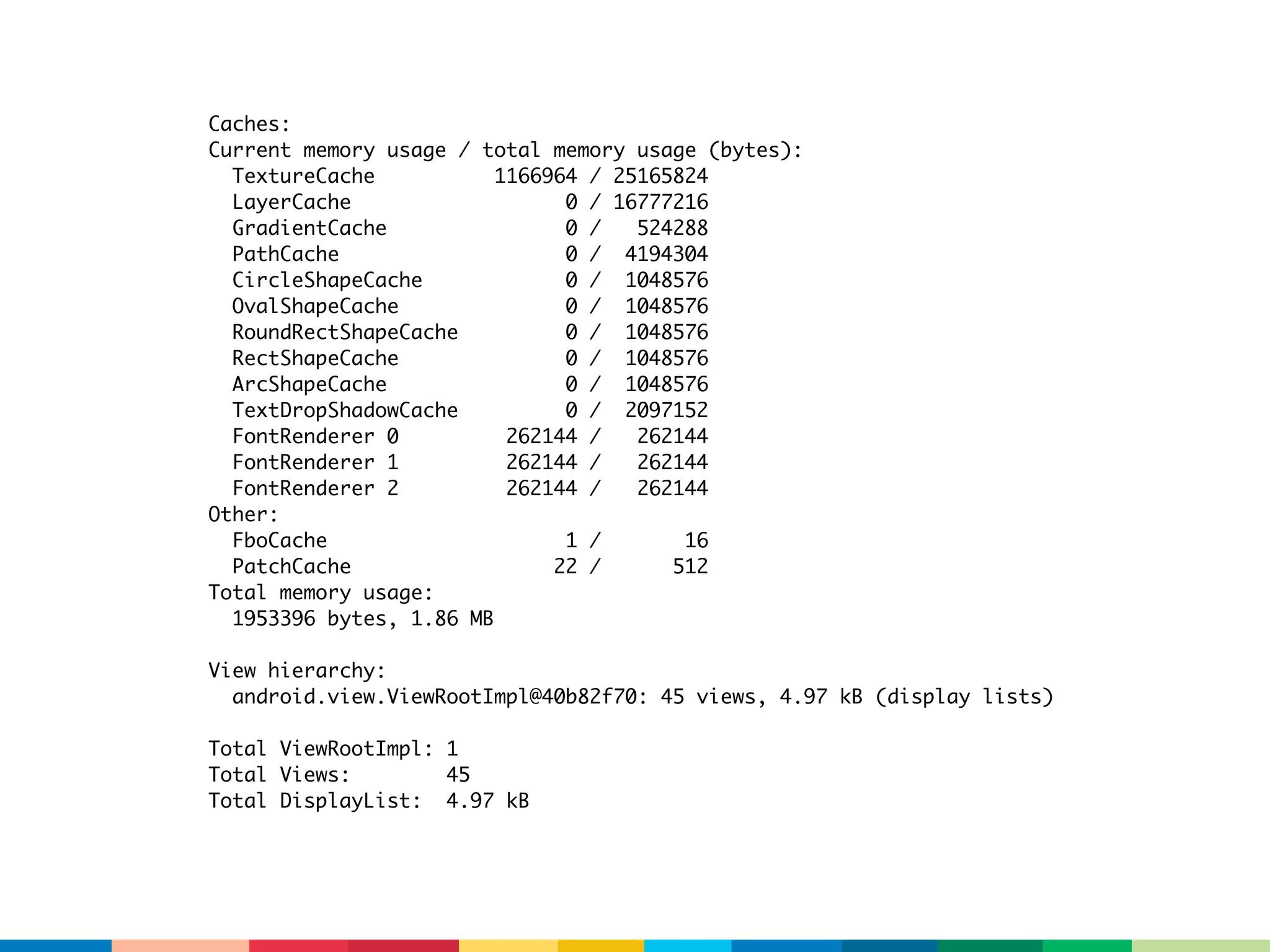 Caches:
Current memory usage / total memory usage (bytes):
  TextureCache           1166964 / 25165824
  LayerCache                   0 / 16777216
  GradientCache                0 /   524288
  PathCache                    0 / 4194304
  CircleShapeCache             0 / 1048576
  OvalShapeCache               0 / 1048576
  RoundRectShapeCache          0 / 1048576
  RectShapeCache               0 / 1048576
  ArcShapeCache                0 / 1048576
  TextDropShadowCache          0 / 2097152
  FontRenderer 0          262144 /   262144
  FontRenderer 1          262144 /   262144
  FontRenderer 2          262144 /   262144
Other:
  FboCache                     1 /       16
  PatchCache                  22 /      512
Total memory usage:
  1953396 bytes, 1.86 MB

View hierarchy:
  android.view.ViewRootImpl@40b82f70: 45 views, 4.97 kB (display lists)

Total ViewRootImpl: 1
Total Views:        45
Total DisplayList: 4.97 kB
 