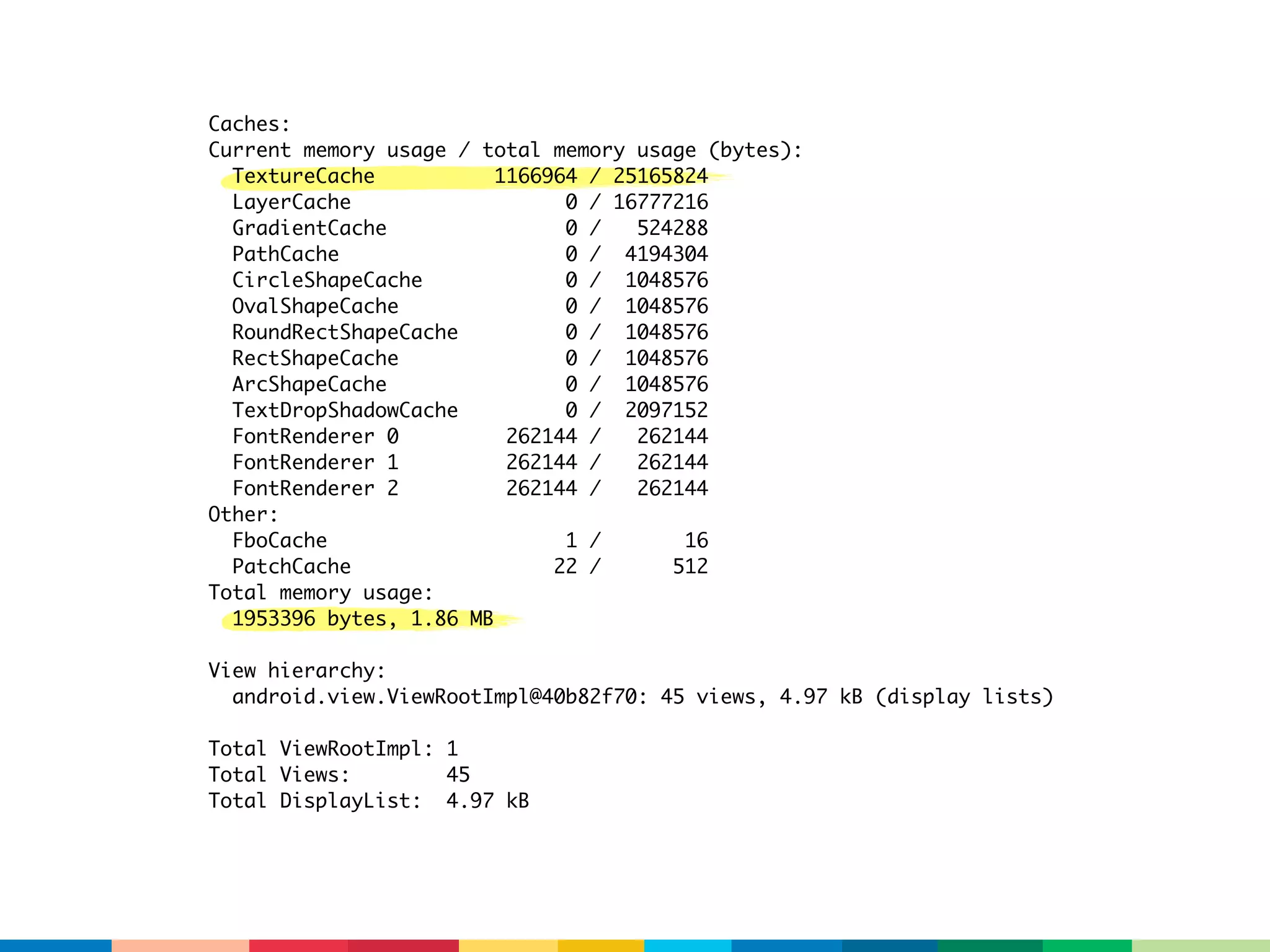 Caches:
Current memory usage / total memory usage (bytes):
  TextureCache           1166964 / 25165824
  LayerCache                   0 / 16777216
  GradientCache                0 /   524288
  PathCache                    0 / 4194304
  CircleShapeCache             0 / 1048576
  OvalShapeCache               0 / 1048576
  RoundRectShapeCache          0 / 1048576
  RectShapeCache               0 / 1048576
  ArcShapeCache                0 / 1048576
  TextDropShadowCache          0 / 2097152
  FontRenderer 0          262144 /   262144
  FontRenderer 1          262144 /   262144
  FontRenderer 2          262144 /   262144
Other:
  FboCache                     1 /       16
  PatchCache                  22 /      512
Total memory usage:
  1953396 bytes, 1.86 MB

View hierarchy:
  android.view.ViewRootImpl@40b82f70: 45 views, 4.97 kB (display lists)

Total ViewRootImpl: 1
Total Views:        45
Total DisplayList: 4.97 kB
 