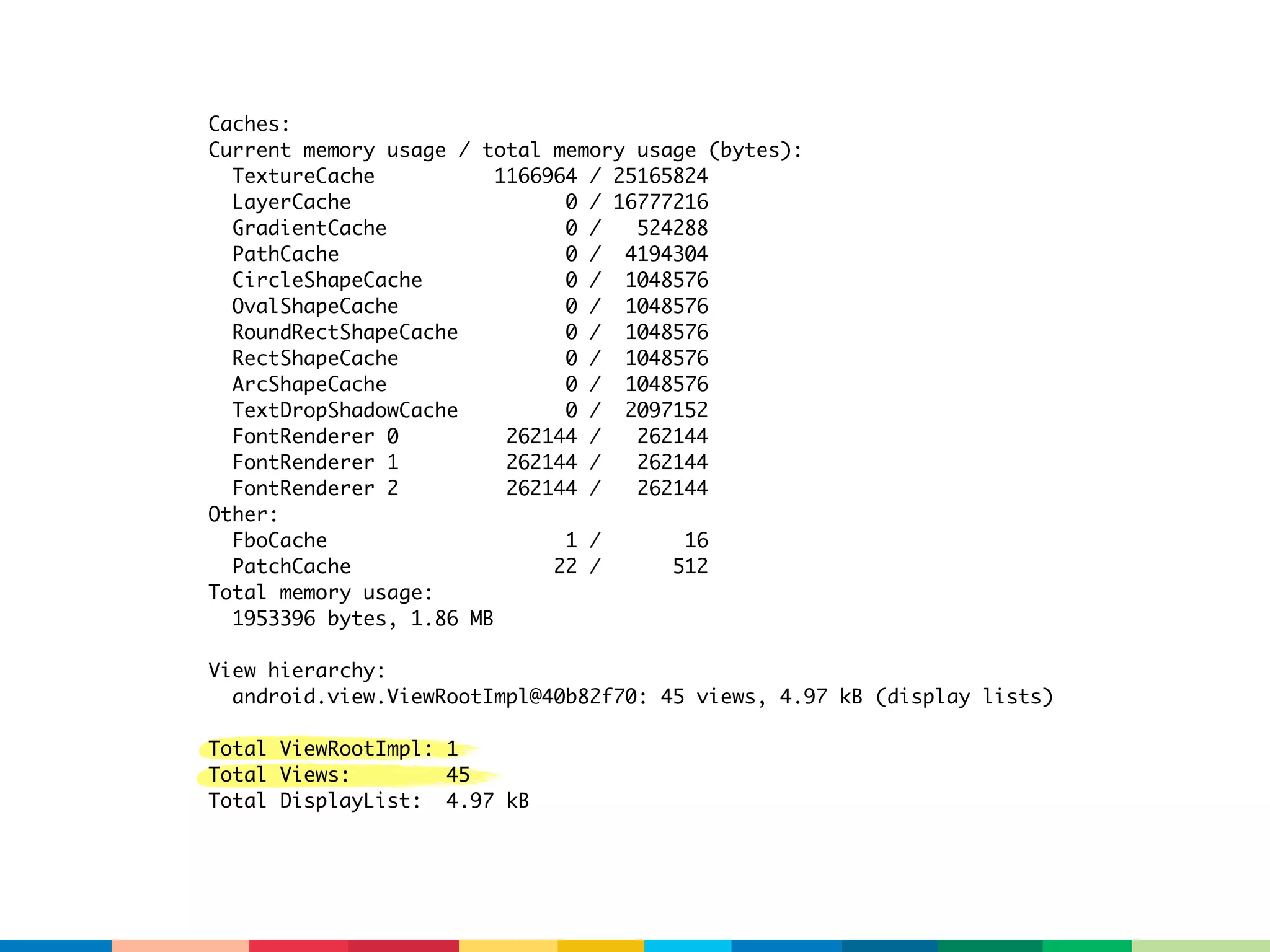 Caches:
Current memory usage / total memory usage (bytes):
  TextureCache           1166964 / 25165824
  LayerCache                   0 / 16777216
  GradientCache                0 /   524288
  PathCache                    0 / 4194304
  CircleShapeCache             0 / 1048576
  OvalShapeCache               0 / 1048576
  RoundRectShapeCache          0 / 1048576
  RectShapeCache               0 / 1048576
  ArcShapeCache                0 / 1048576
  TextDropShadowCache          0 / 2097152
  FontRenderer 0          262144 /   262144
  FontRenderer 1          262144 /   262144
  FontRenderer 2          262144 /   262144
Other:
  FboCache                     1 /       16
  PatchCache                  22 /      512
Total memory usage:
  1953396 bytes, 1.86 MB

View hierarchy:
  android.view.ViewRootImpl@40b82f70: 45 views, 4.97 kB (display lists)

Total ViewRootImpl: 1
Total Views:        45
Total DisplayList: 4.97 kB
 