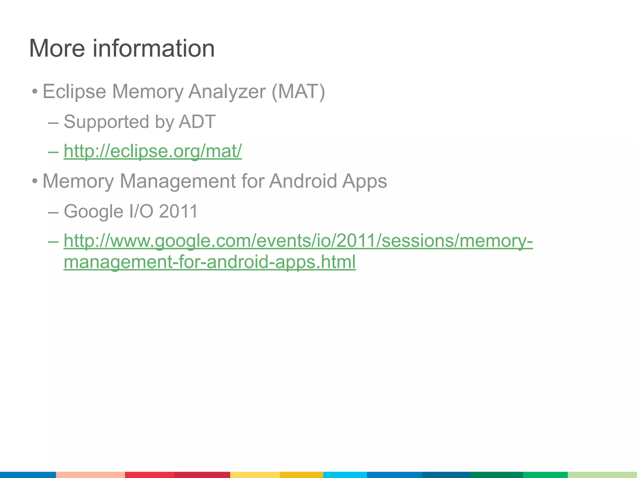 More information
• Eclipse Memory Analyzer (MAT)
 – Supported by ADT
 – http://eclipse.org/mat/
• Memory Management for Android Apps
 – Google I/O 2011
 – http://www.google.com/events/io/2011/sessions/memory-
   management-for-android-apps.html
 