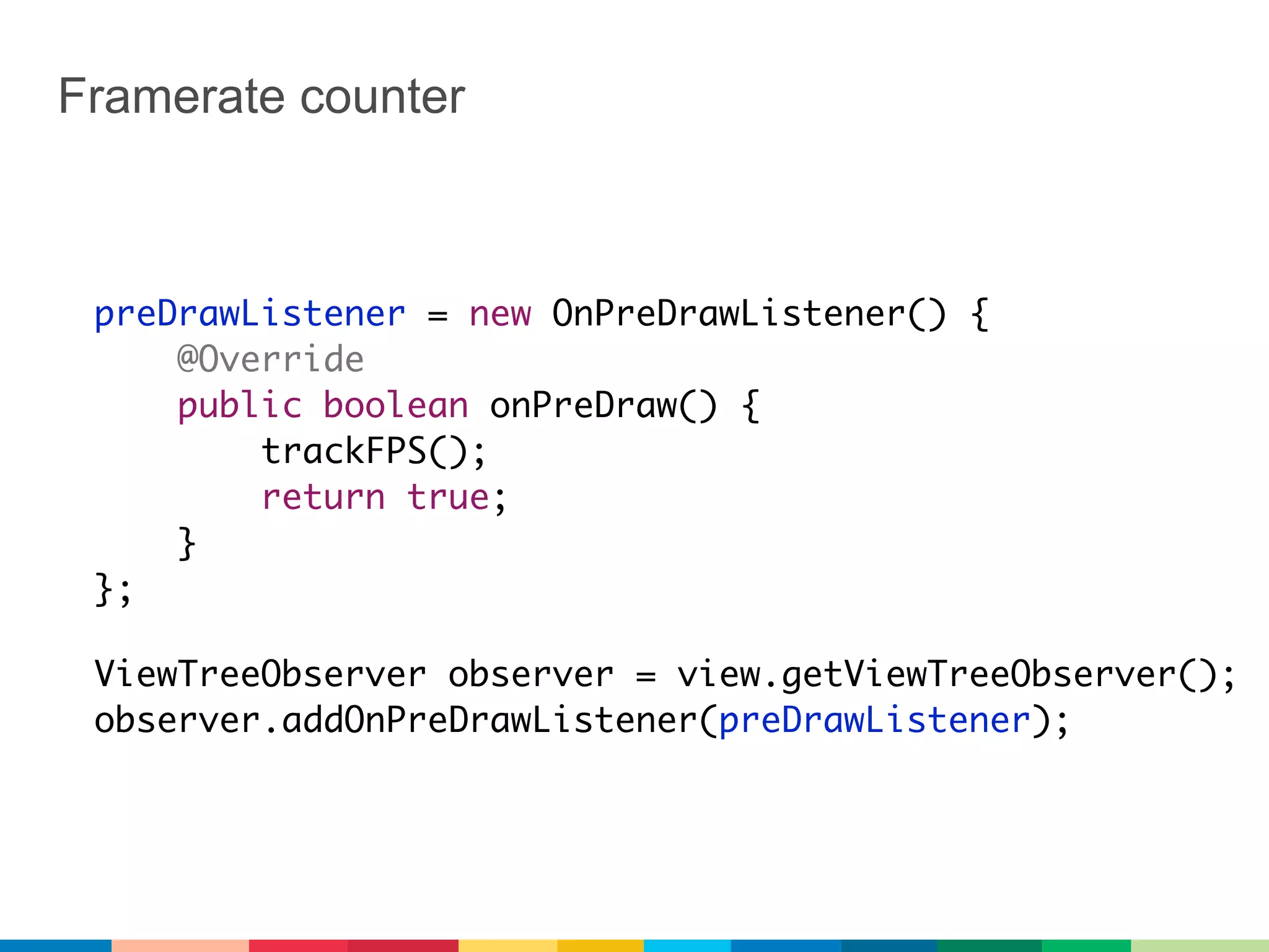 Framerate counter



 preDrawListener = new OnPreDrawListener() {
     @Override
     public boolean onPreDraw() {
         trackFPS();
         return true;
     }
 };

 ViewTreeObserver observer = view.getViewTreeObserver();
 observer.addOnPreDrawListener(preDrawListener);
 