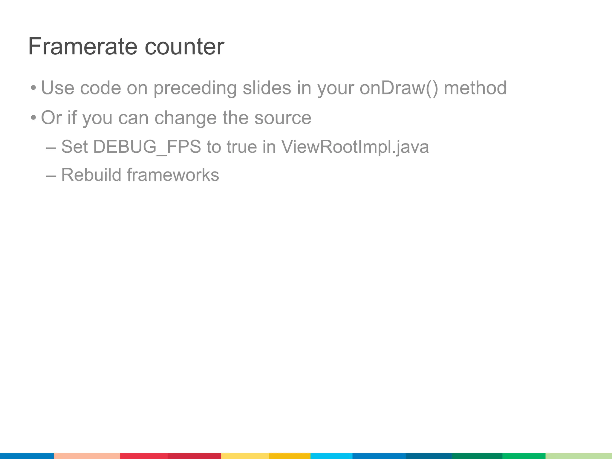 Framerate counter
• Use code on preceding slides in your onDraw() method
• Or if you can change the source
 – Set DEBUG_FPS to true in ViewRootImpl.java
 – Rebuild frameworks
 