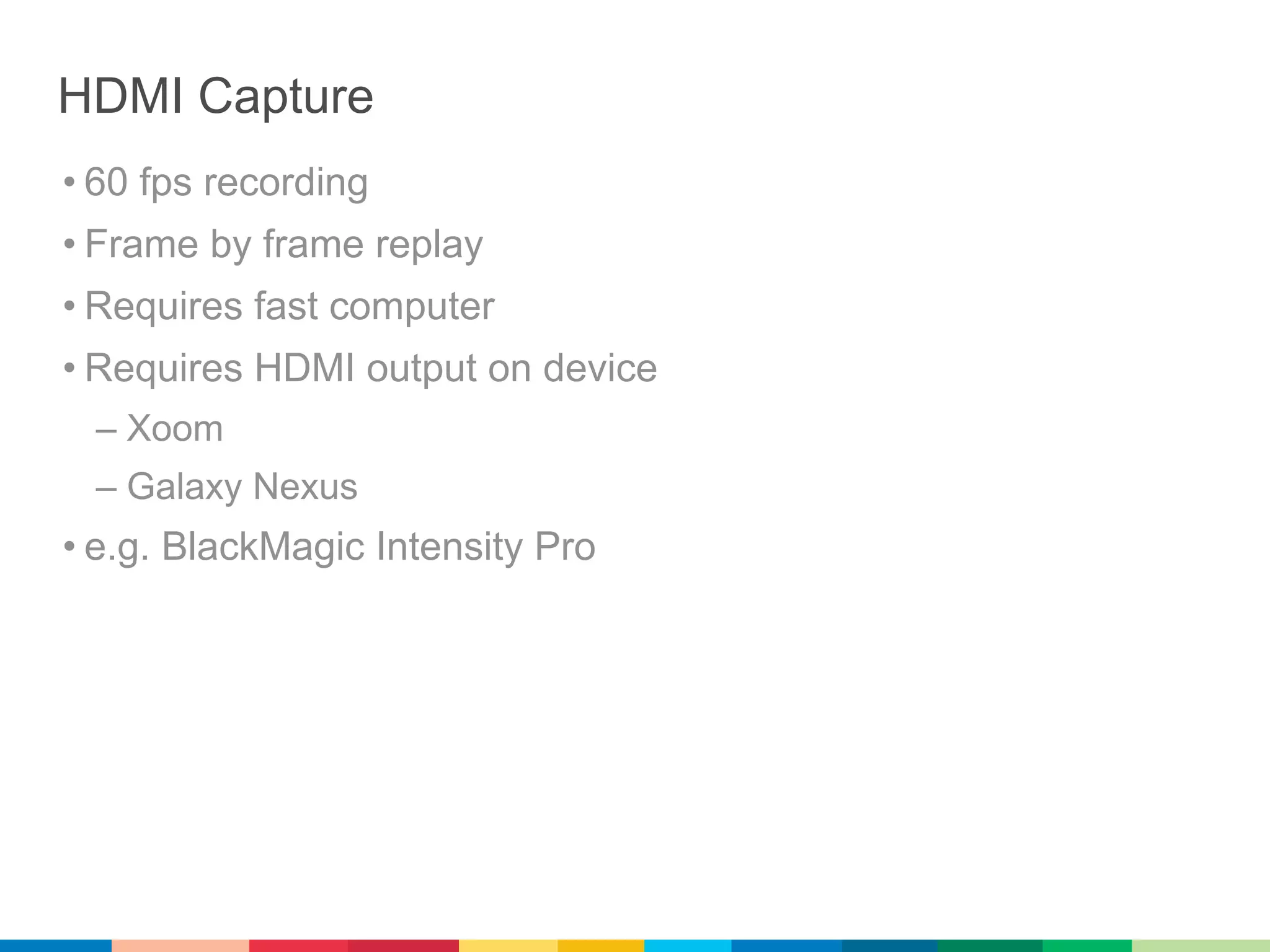 HDMI Capture
• 60 fps recording
• Frame by frame replay
• Requires fast computer
• Requires HDMI output on device
 – Xoom
 – Galaxy Nexus
• e.g. BlackMagic Intensity Pro
 