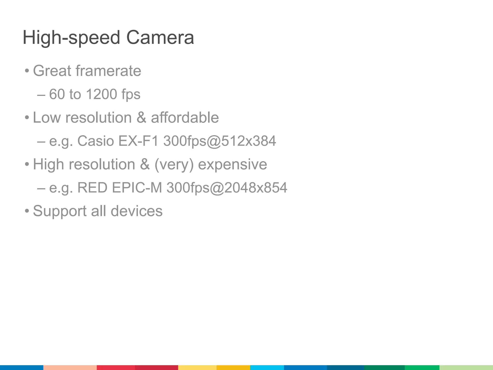High-speed Camera
• Great framerate
 – 60 to 1200 fps
• Low resolution & affordable
 – e.g. Casio EX-F1 300fps@512x384
• High resolution & (very) expensive
 – e.g. RED EPIC-M 300fps@2048x854
• Support all devices
 