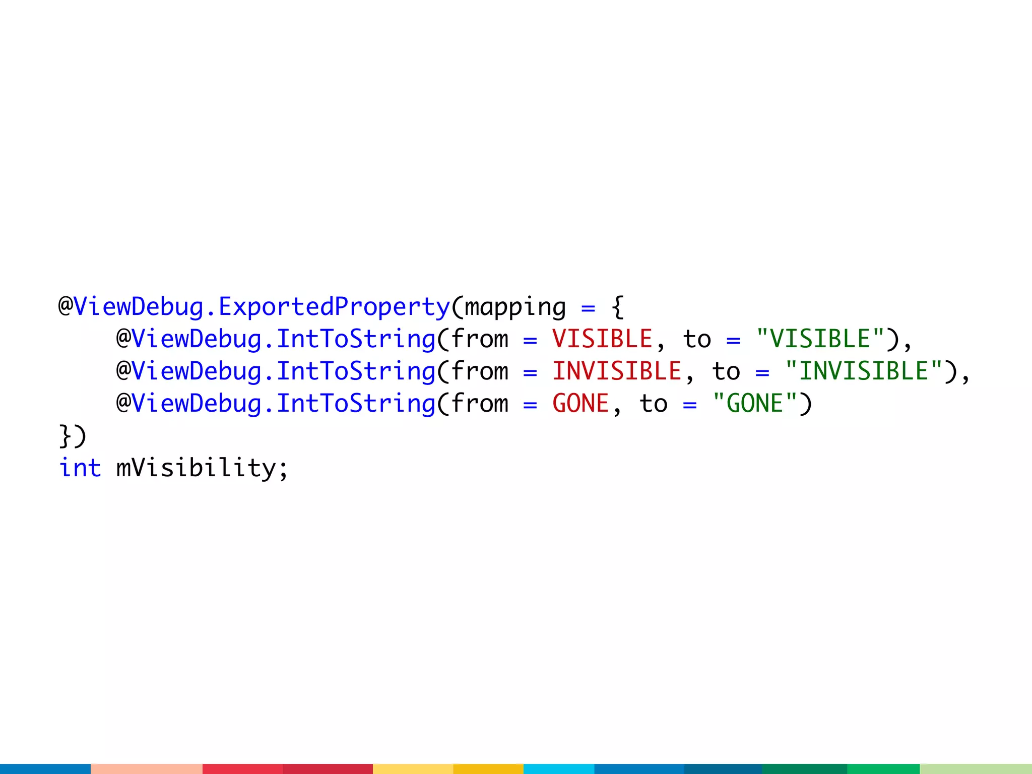 @ViewDebug.ExportedProperty(mapping = {
    @ViewDebug.IntToString(from = VISIBLE, to = "VISIBLE"),
    @ViewDebug.IntToString(from = INVISIBLE, to = "INVISIBLE"),
    @ViewDebug.IntToString(from = GONE, to = "GONE")
})
int mVisibility;
 