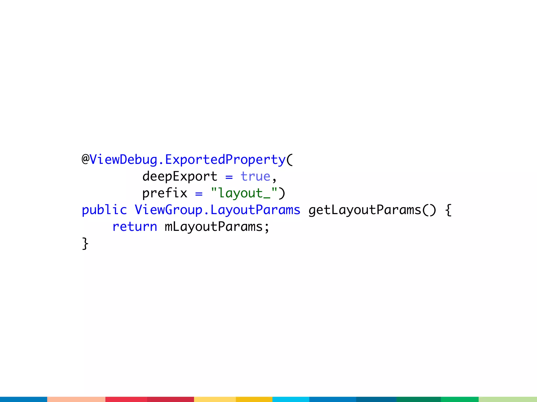 @ViewDebug.ExportedProperty(
        deepExport = true,
        prefix = "layout_")
public ViewGroup.LayoutParams getLayoutParams() {
    return mLayoutParams;
}
 