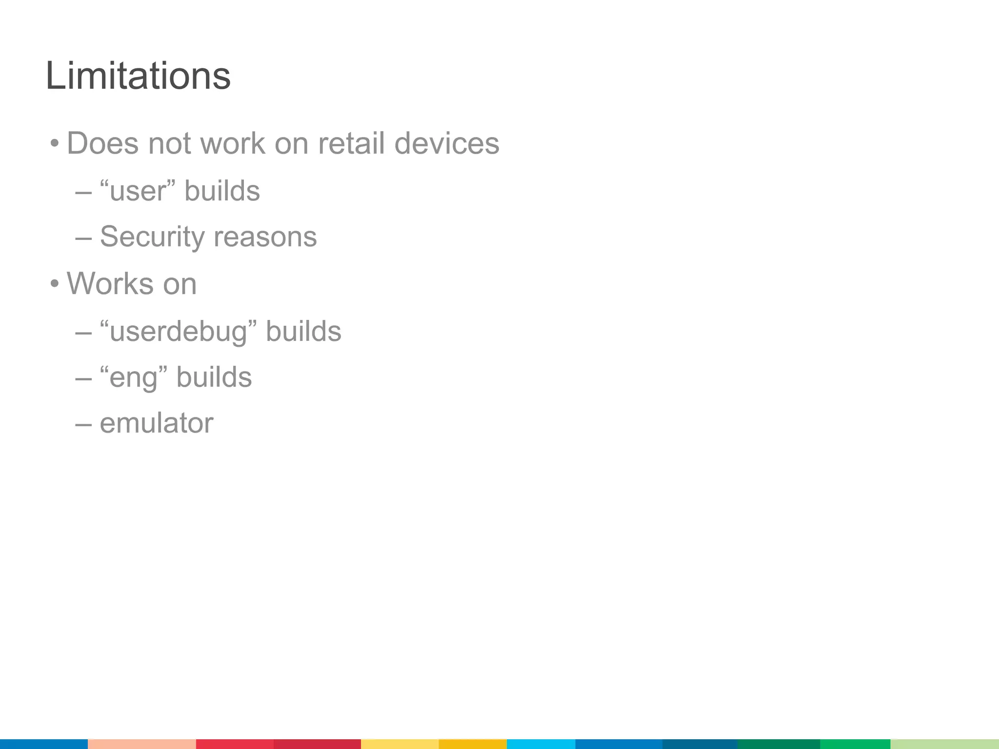 Limitations
• Does not work on retail devices
 – “user” builds
 – Security reasons
• Works on
 – “userdebug” builds
 – “eng” builds
 – emulator
 
