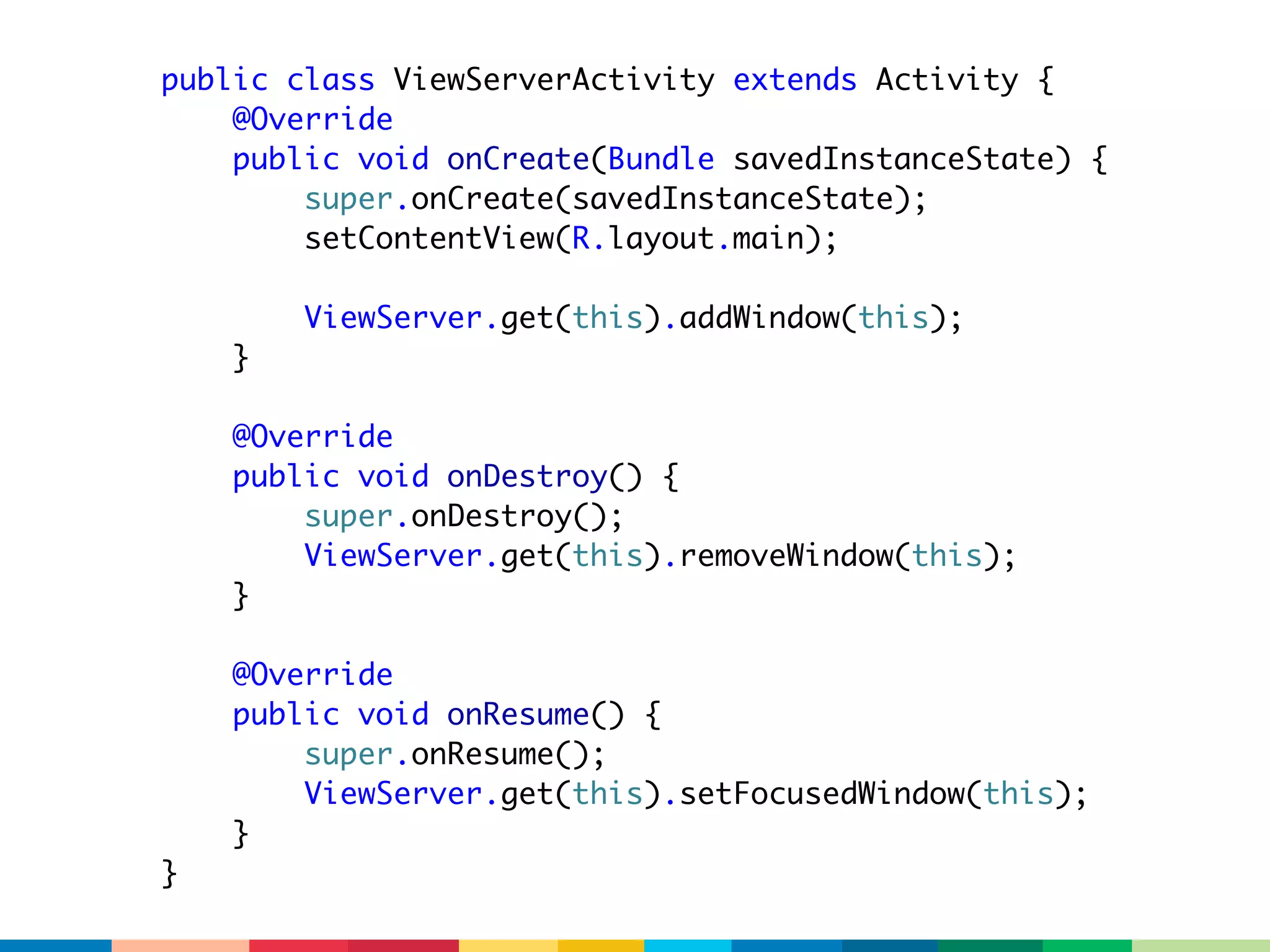public class ViewServerActivity extends Activity {
    @Override
    public void onCreate(Bundle savedInstanceState) {
        super.onCreate(savedInstanceState);
        setContentView(R.layout.main);

        ViewServer.get(this).addWindow(this);
    }

    @Override
    public void onDestroy() {
        super.onDestroy();
        ViewServer.get(this).removeWindow(this);
    }

    @Override
    public void onResume() {
        super.onResume();
        ViewServer.get(this).setFocusedWindow(this);
    }
}
 