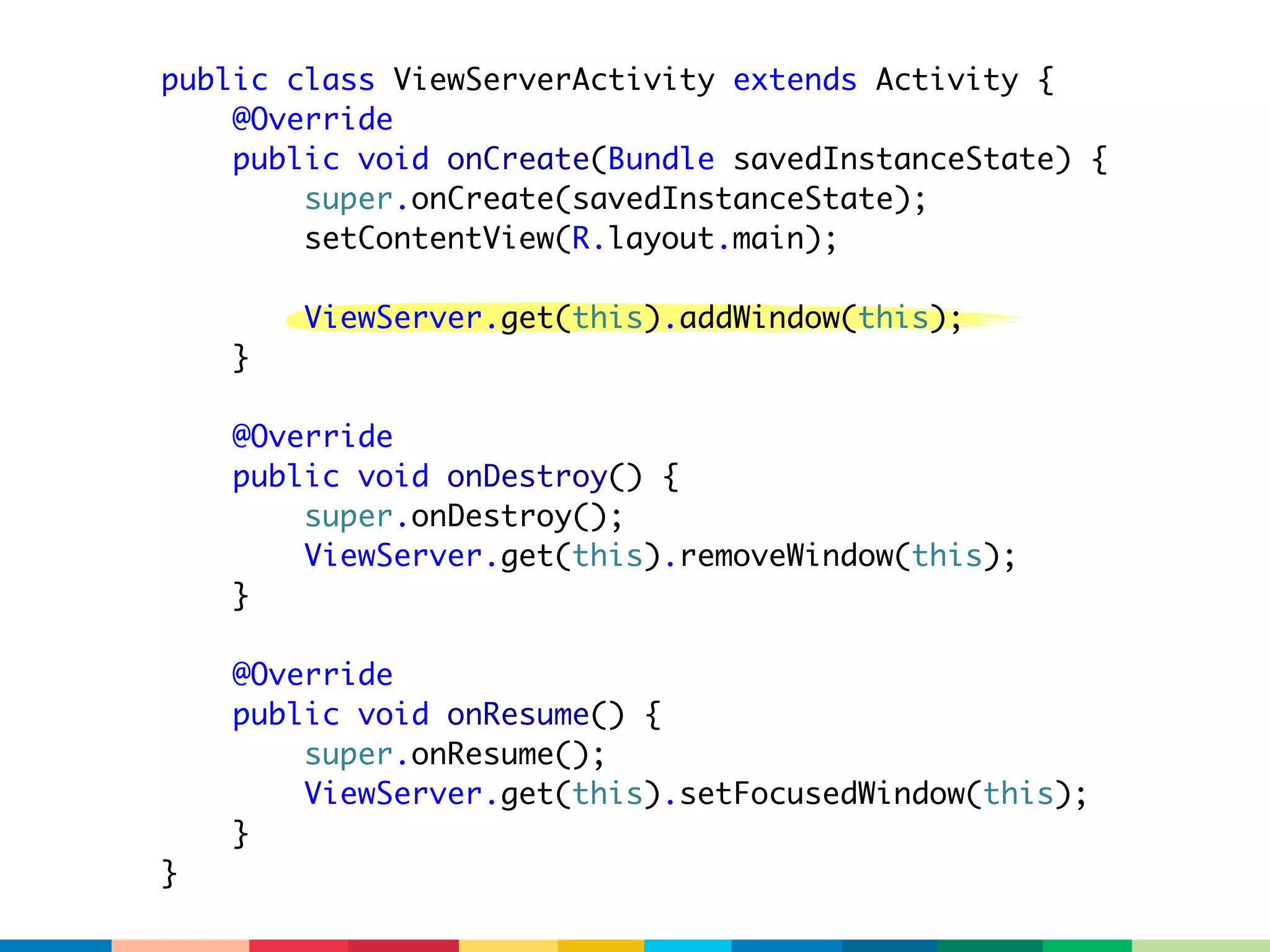 public class ViewServerActivity extends Activity {
    @Override
    public void onCreate(Bundle savedInstanceState) {
        super.onCreate(savedInstanceState);
        setContentView(R.layout.main);

        ViewServer.get(this).addWindow(this);
    }

    @Override
    public void onDestroy() {
        super.onDestroy();
        ViewServer.get(this).removeWindow(this);
    }

    @Override
    public void onResume() {
        super.onResume();
        ViewServer.get(this).setFocusedWindow(this);
    }
}
 