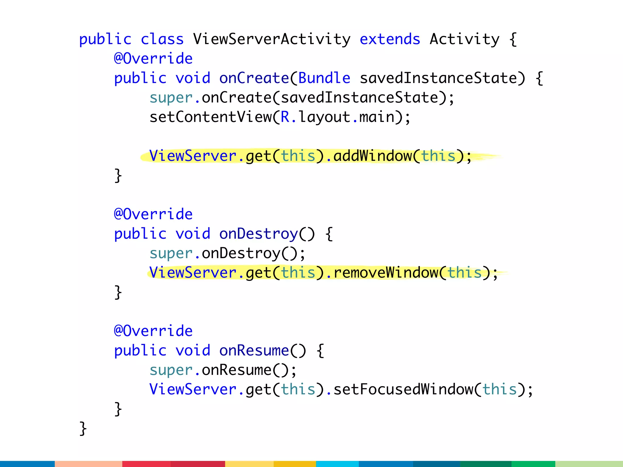 public class ViewServerActivity extends Activity {
    @Override
    public void onCreate(Bundle savedInstanceState) {
        super.onCreate(savedInstanceState);
        setContentView(R.layout.main);

        ViewServer.get(this).addWindow(this);
    }

    @Override
    public void onDestroy() {
        super.onDestroy();
        ViewServer.get(this).removeWindow(this);
    }

    @Override
    public void onResume() {
        super.onResume();
        ViewServer.get(this).setFocusedWindow(this);
    }
}
 