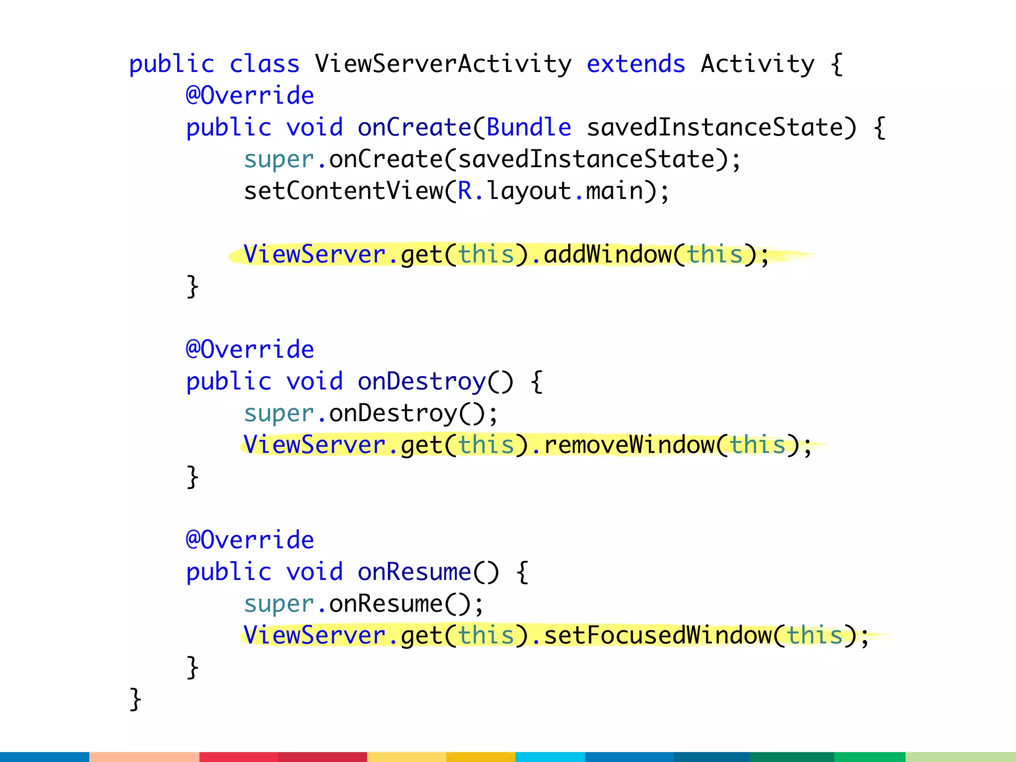 public class ViewServerActivity extends Activity {
    @Override
    public void onCreate(Bundle savedInstanceState) {
        super.onCreate(savedInstanceState);
        setContentView(R.layout.main);

        ViewServer.get(this).addWindow(this);
    }

    @Override
    public void onDestroy() {
        super.onDestroy();
        ViewServer.get(this).removeWindow(this);
    }

    @Override
    public void onResume() {
        super.onResume();
        ViewServer.get(this).setFocusedWindow(this);
    }
}
 