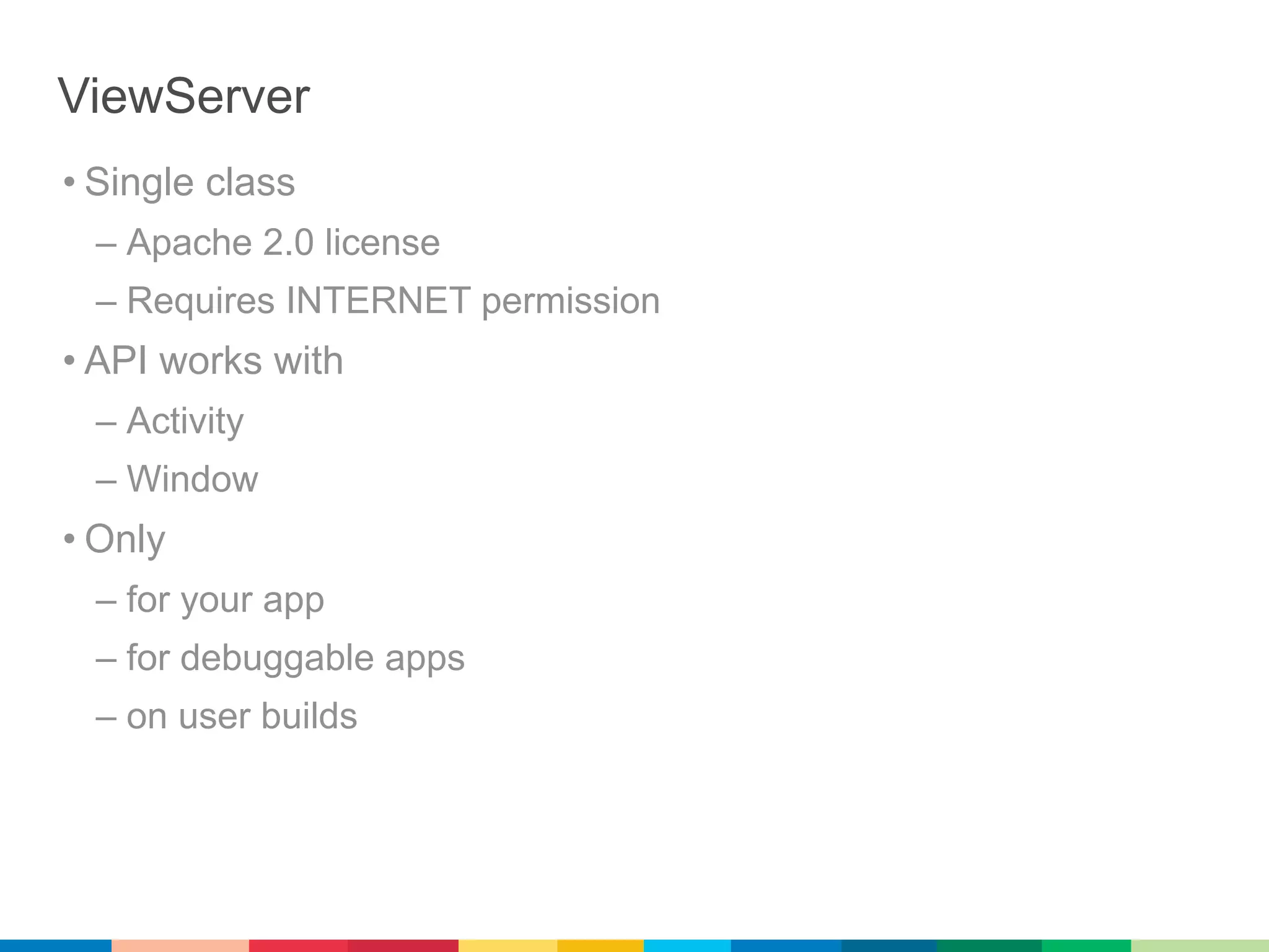 ViewServer
• Single class
  – Apache 2.0 license
  – Requires INTERNET permission
• API works with
  – Activity
  – Window
• Only
  – for your app
  – for debuggable apps
  – on user builds
 