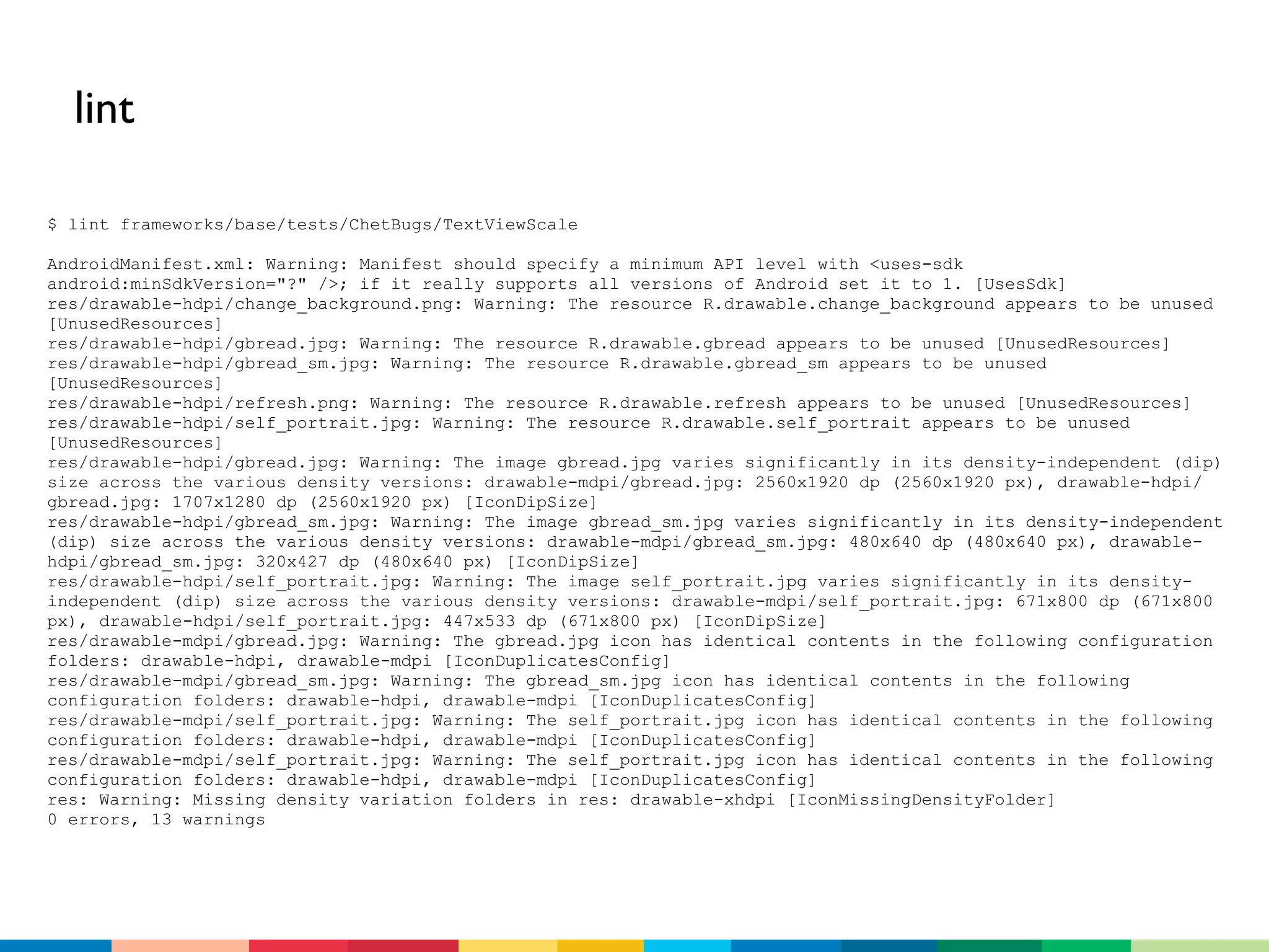 lint

$ lint frameworks/base/tests/ChetBugs/TextViewScale

AndroidManifest.xml: Warning: Manifest should specify a minimum API level with <uses-sdk
android:minSdkVersion="?" />; if it really supports all versions of Android set it to 1. [UsesSdk]
res/drawable-hdpi/change_background.png: Warning: The resource R.drawable.change_background appears to be unused
[UnusedResources]
res/drawable-hdpi/gbread.jpg: Warning: The resource R.drawable.gbread appears to be unused [UnusedResources]
res/drawable-hdpi/gbread_sm.jpg: Warning: The resource R.drawable.gbread_sm appears to be unused
[UnusedResources]
res/drawable-hdpi/refresh.png: Warning: The resource R.drawable.refresh appears to be unused [UnusedResources]
res/drawable-hdpi/self_portrait.jpg: Warning: The resource R.drawable.self_portrait appears to be unused
[UnusedResources]
res/drawable-hdpi/gbread.jpg: Warning: The image gbread.jpg varies significantly in its density-independent (dip)
size across the various density versions: drawable-mdpi/gbread.jpg: 2560x1920 dp (2560x1920 px), drawable-hdpi/
gbread.jpg: 1707x1280 dp (2560x1920 px) [IconDipSize]
res/drawable-hdpi/gbread_sm.jpg: Warning: The image gbread_sm.jpg varies significantly in its density-independent
(dip) size across the various density versions: drawable-mdpi/gbread_sm.jpg: 480x640 dp (480x640 px), drawable-
hdpi/gbread_sm.jpg: 320x427 dp (480x640 px) [IconDipSize]
res/drawable-hdpi/self_portrait.jpg: Warning: The image self_portrait.jpg varies significantly in its density-
independent (dip) size across the various density versions: drawable-mdpi/self_portrait.jpg: 671x800 dp (671x800
px), drawable-hdpi/self_portrait.jpg: 447x533 dp (671x800 px) [IconDipSize]
res/drawable-mdpi/gbread.jpg: Warning: The gbread.jpg icon has identical contents in the following configuration
folders: drawable-hdpi, drawable-mdpi [IconDuplicatesConfig]
res/drawable-mdpi/gbread_sm.jpg: Warning: The gbread_sm.jpg icon has identical contents in the following
configuration folders: drawable-hdpi, drawable-mdpi [IconDuplicatesConfig]
res/drawable-mdpi/self_portrait.jpg: Warning: The self_portrait.jpg icon has identical contents in the following
configuration folders: drawable-hdpi, drawable-mdpi [IconDuplicatesConfig]
res/drawable-mdpi/self_portrait.jpg: Warning: The self_portrait.jpg icon has identical contents in the following
configuration folders: drawable-hdpi, drawable-mdpi [IconDuplicatesConfig]
res: Warning: Missing density variation folders in res: drawable-xhdpi [IconMissingDensityFolder]
0 errors, 13 warnings
 