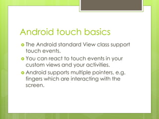 Android touch basics
 The Android standard View class support
touch events.
 You can react to touch events in your
custom views and your activities.
 Android supports multiple pointers, e.g.
fingers which are interacting with the
screen.
 