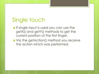 Single touch
 If single input is used you can use the
getX() and getY() methods to get the
current position of the first finger.
 Via the getAction() method you receive
the action which was performed
 