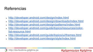 Referencias
● http://developer.android.com/design/index.html
● http://developer.android.com/design/downloads/index.html
● http://developer.android.com/design/patterns/index.html
● http://developer.android.com/guide/topics/resources/color-
list-resource.html
● http://developer.android.com/guide/topics/ui/themes.html
● http://developer.android.com/design/style/index.html
http://devfestlima.gdglima.pe #gdgarequipa #gdglima
 