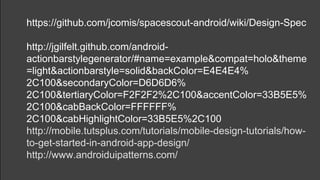 https://github.com/jcomis/spacescout-android/wiki/Design-Spec
http://jgilfelt.github.com/android-
actionbarstylegenerator/#name=example&compat=holo&theme
=light&actionbarstyle=solid&backColor=E4E4E4%
2C100&secondaryColor=D6D6D6%
2C100&tertiaryColor=F2F2F2%2C100&accentColor=33B5E5%
2C100&cabBackColor=FFFFFF%
2C100&cabHighlightColor=33B5E5%2C100
http://mobile.tutsplus.com/tutorials/mobile-design-tutorials/how-
to-get-started-in-android-app-design/
http://www.androiduipatterns.com/
 