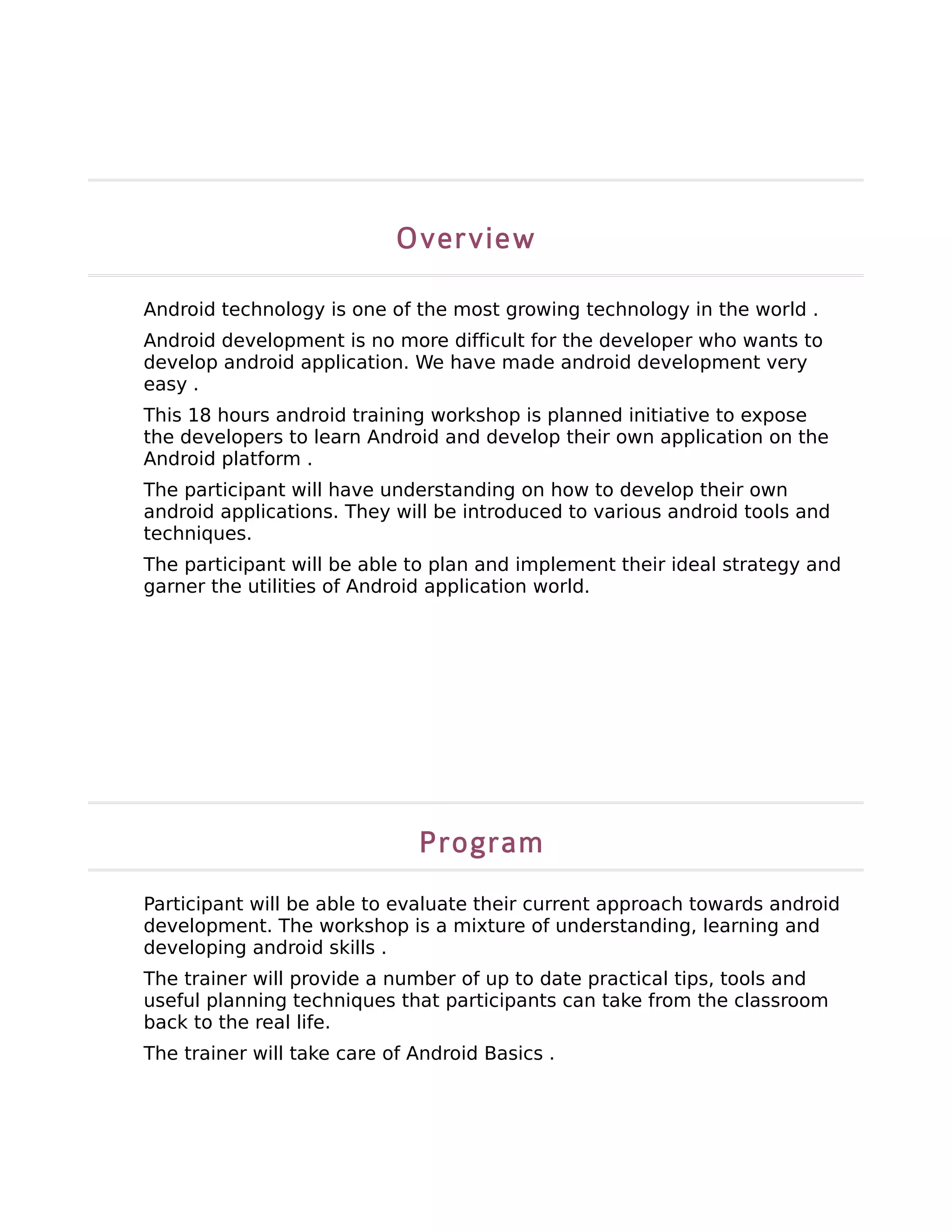 Overview

Android technology is one of the most growing technology in the world .
Android development is no more difficult for the developer who wants to
develop android application. We have made android development very
easy .
This 18 hours android training workshop is planned initiative to expose
the developers to learn Android and develop their own application on the
Android platform .
The participant will have understanding on how to develop their own
android applications. They will be introduced to various android tools and
techniques.
The participant will be able to plan and implement their ideal strategy and
garner the utilities of Android application world.




                              Program
Participant will be able to evaluate their current approach towards android
development. The workshop is a mixture of understanding, learning and
developing android skills .
The trainer will provide a number of up to date practical tips, tools and
useful planning techniques that participants can take from the classroom
back to the real life.
The trainer will take care of Android Basics .
 
