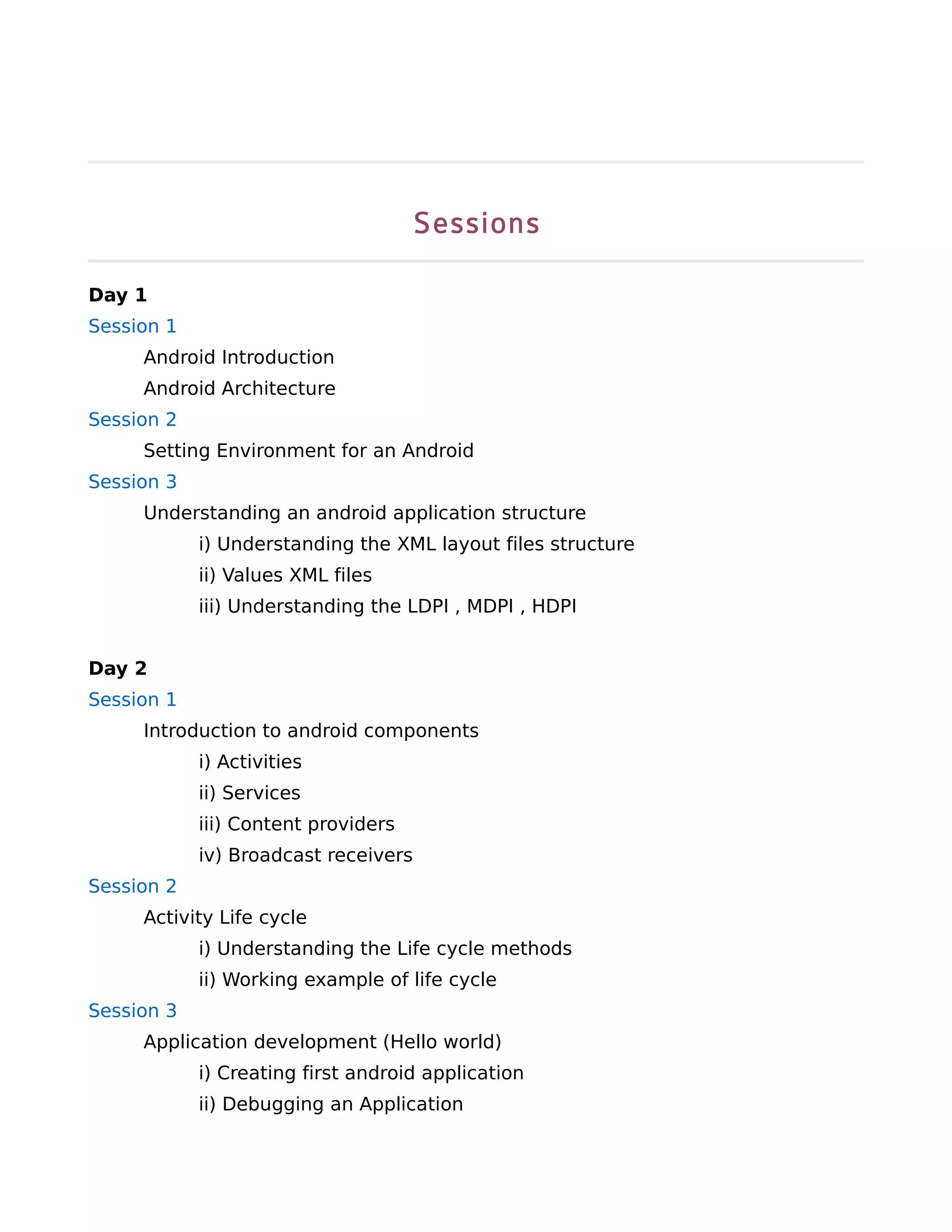 Sessions

Day 1
Session 1
     Android Introduction
     Android Architecture
Session 2
     Setting Environment for an Android
Session 3
     Understanding an android application structure
            i) Understanding the XML layout files structure
            ii) Values XML files
            iii) Understanding the LDPI , MDPI , HDPI


Day 2
Session 1
     Introduction to android components
            i) Activities
            ii) Services
            iii) Content providers
            iv) Broadcast receivers
Session 2
     Activity Life cycle
            i) Understanding the Life cycle methods
            ii) Working example of life cycle
Session 3
     Application development (Hello world)
            i) Creating first android application
            ii) Debugging an Application
 