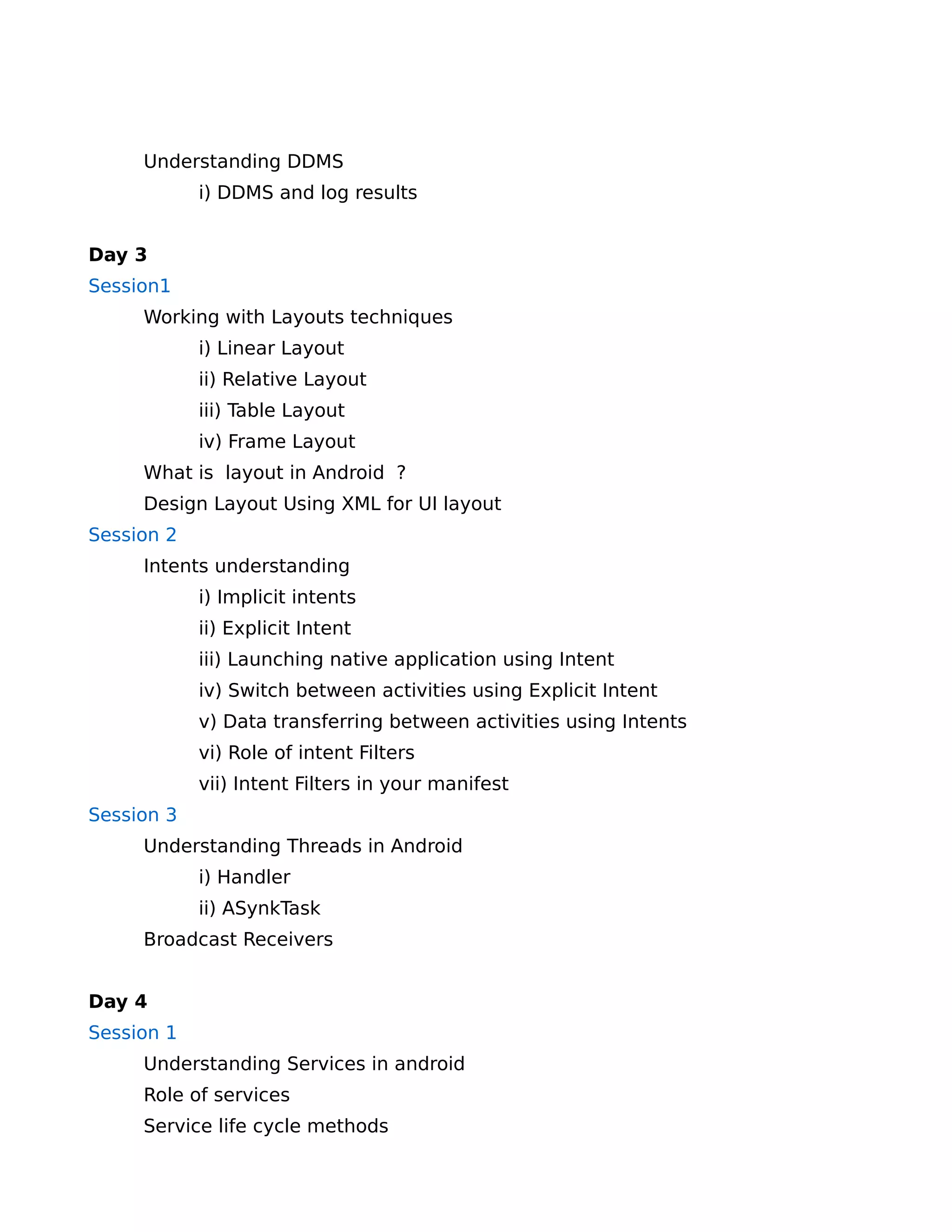Understanding DDMS
            i) DDMS and log results


Day 3
Session1
     Working with Layouts techniques
            i) Linear Layout
            ii) Relative Layout
            iii) Table Layout
            iv) Frame Layout
     What is layout in Android ?
     Design Layout Using XML for UI layout
Session 2
     Intents understanding
            i) Implicit intents
            ii) Explicit Intent
            iii) Launching native application using Intent
            iv) Switch between activities using Explicit Intent
            v) Data transferring between activities using Intents
            vi) Role of intent Filters
            vii) Intent Filters in your manifest
Session 3
     Understanding Threads in Android
            i) Handler
            ii) ASynkTask
     Broadcast Receivers


Day 4
Session 1
     Understanding Services in android
     Role of services
     Service life cycle methods
 