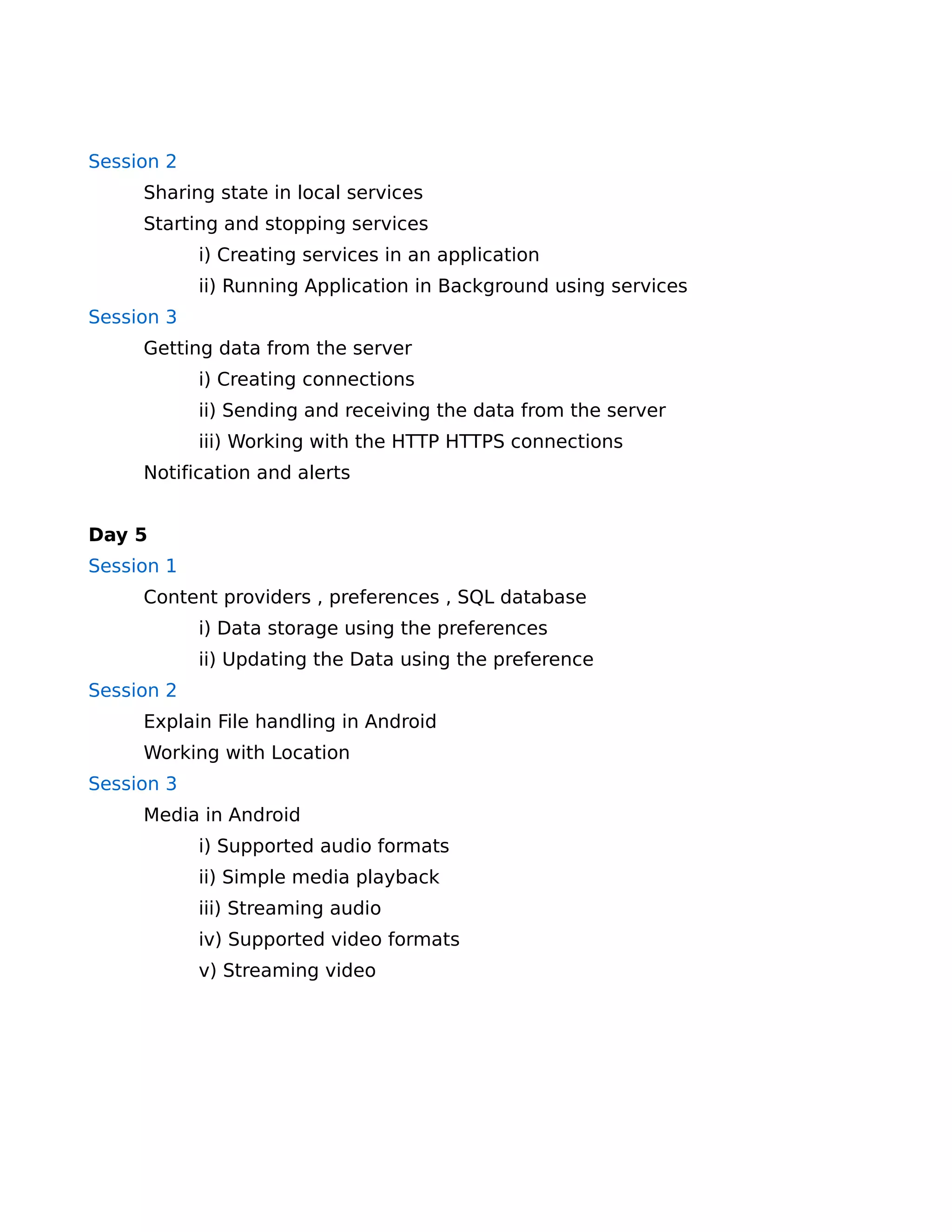 Session 2
     Sharing state in local services
     Starting and stopping services
            i) Creating services in an application
            ii) Running Application in Background using services
Session 3
     Getting data from the server
            i) Creating connections
            ii) Sending and receiving the data from the server
            iii) Working with the HTTP HTTPS connections
     Notification and alerts


Day 5
Session 1
     Content providers , preferences , SQL database
            i) Data storage using the preferences
            ii) Updating the Data using the preference
Session 2
     Explain File handling in Android
     Working with Location
Session 3
     Media in Android
            i) Supported audio formats
            ii) Simple media playback
            iii) Streaming audio
            iv) Supported video formats
            v) Streaming video
 