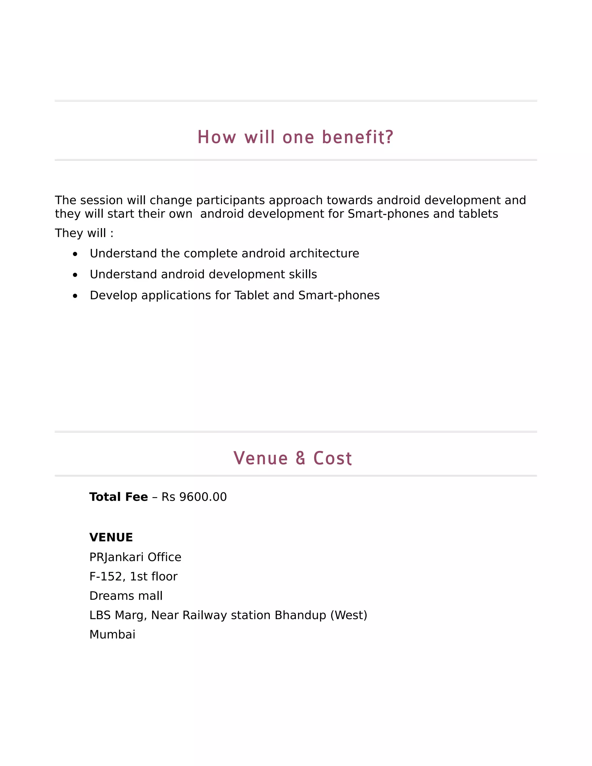 How will one benefit?


The session will change participants approach towards android development and
they will start their own android development for Smart-phones and tablets
They will :
   •   Understand the complete android architecture
   •   Understand android development skills
   •   Develop applications for Tablet and Smart-phones




                                Venue & Cost
       Total Fee – Rs 9600.00


       VENUE
       PRJankari Office
       F-152, 1st floor
       Dreams mall
       LBS Marg, Near Railway station Bhandup (West)
       Mumbai
 