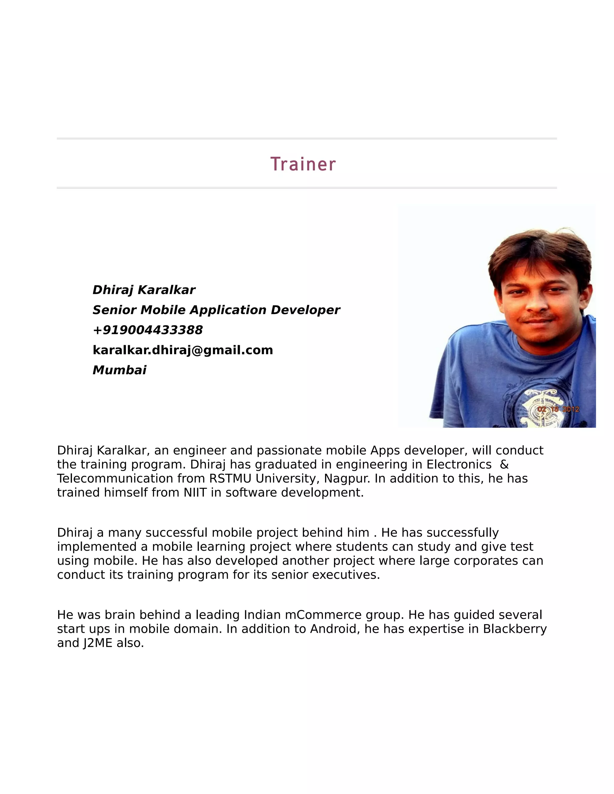 Trainer




     Dhiraj Karalkar
     Senior Mobile Application Developer
     +919004433388
     karalkar.dhiraj@gmail.com
     Mumbai




Dhiraj Karalkar, an engineer and passionate mobile Apps developer, will conduct
the training program. Dhiraj has graduated in engineering in Electronics &
Telecommunication from RSTMU University, Nagpur. In addition to this, he has
trained himself from NIIT in software development.


Dhiraj a many successful mobile project behind him . He has successfully
implemented a mobile learning project where students can study and give test
using mobile. He has also developed another project where large corporates can
conduct its training program for its senior executives.


He was brain behind a leading Indian mCommerce group. He has guided several
start ups in mobile domain. In addition to Android, he has expertise in Blackberry
and J2ME also.
 