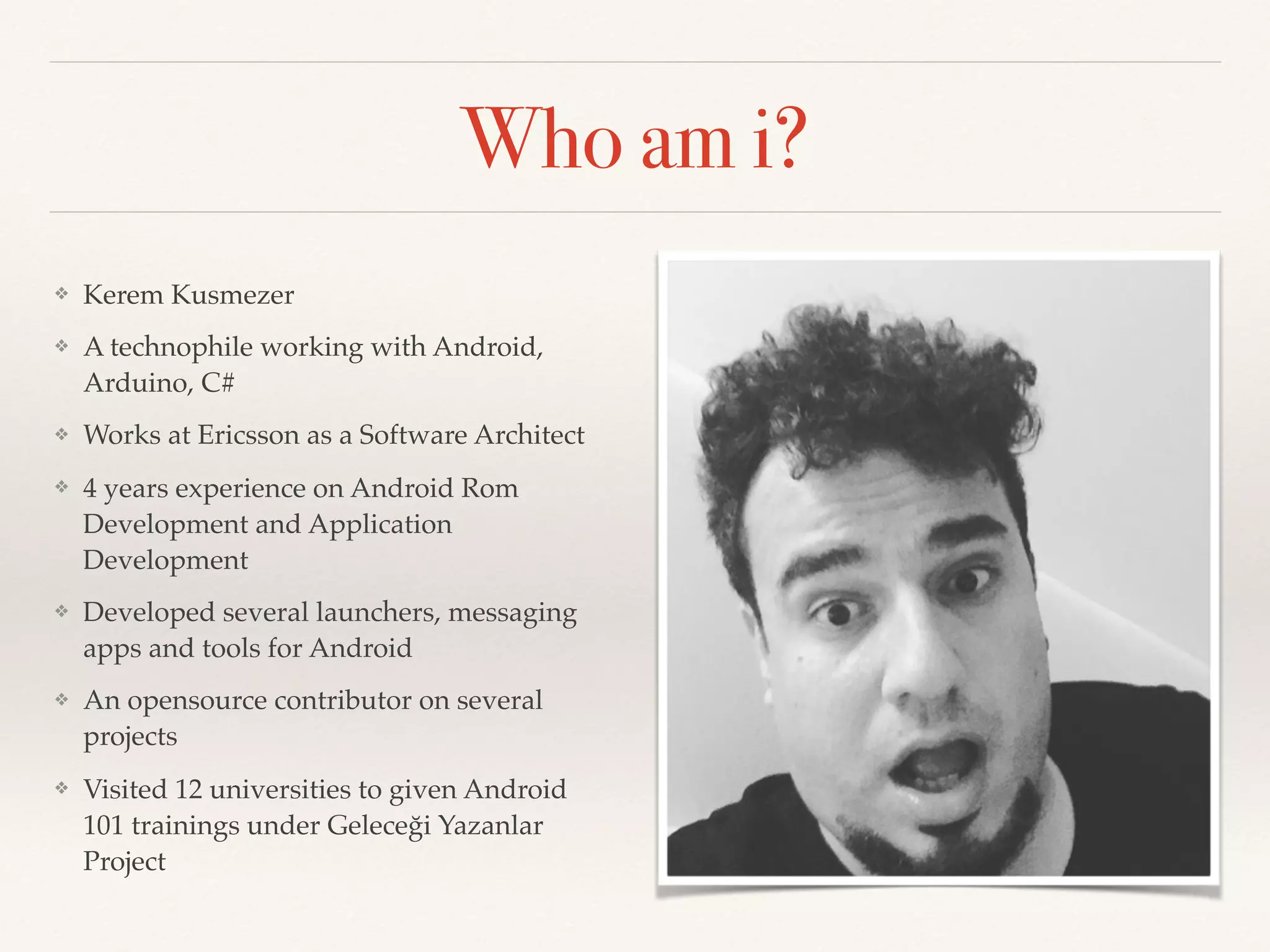 Who am i?
❖ Kerem Kusmezer
❖ A technophile working with Android,
Arduino, C#
❖ Works at Ericsson as a Software Architect
❖ 4 years experience on Android Rom
Development and Application
Development
❖ Developed several launchers, messaging
apps and tools for Android
❖ An opensource contributor on several
projects
❖ Visited 12 universities to given Android
101 trainings under Geleceği Yazanlar
Project