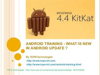 ANDROID TRAINING - WHAT IS NEW
IN ANDROID UPDATE ?
By TOPS technologies
-http://www.tops-int.com
-http://www.tops-int.com/android-training.html
TOPS Technologies - http://www.tops-int.com/android-training-ahmedabad/ :9974755006

 