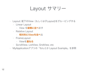 Layout サマリー
• Layout: 配下のView（もしくは子Layout)をグルーピングする
• Linear Layout
• View を縦横に並べます
• Relative Layout
• 相対的にViewを並べる
• FrameLayout
• Viewを重ねる
• ScrollView, ListView, GridView, etc
• MyApplicationアプリの「なんとか Layout Example」を参照
12
 
