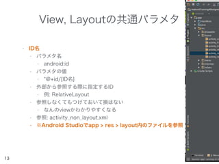 View, Layoutの共通パラメタ
• ID名
• パラメタ名
• android:id
• パラメタの値
• @+id/[ID名]
• 外部から参照する際に指定するID
• 例: RelativeLayout
• 参照しなくてもつけておいて損はない
• なんのviewかわかりやすくなる
• 参照: activity_non_layout.xml
• ※Android Studioでapp > res > layout内のファイルを参照
13
 