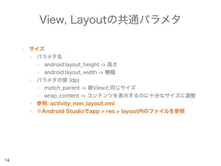 View, Layoutの共通パラメタ
• サイズ
• パラメタ名
• android:layout_height -> 高さ
• android:layout_width -> 横幅
• パラメタの値 (dp)
• match_parent -> 親Viewと同じサイズ
• wrap_content -> コンテンツを表示するのに十分なサイズに調整
• 参照: activity_non_layout.xml
• ※Android Studioでapp > res > layout内のファイルを参照
14
 