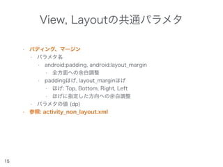 View, Layoutの共通パラメタ
• パディング、マージン
• パラメタ名
• android:padding, android:layout_margin
• 全方面への余白調整
• paddingほげ, layout_marginほげ
• ほげ: Top, Bottom, Right, Left
• ほげに指定した方向への余白調整
• パラメタの値 (dp)
• 参照: activity_non_layout.xml
15
 