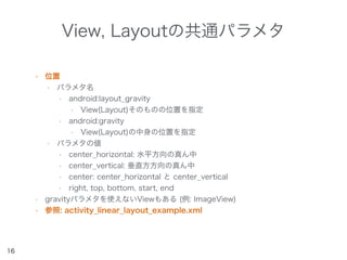 View, Layoutの共通パラメタ
• 位置
• パラメタ名
• android:layout_gravity
• View(Layout)そのものの位置を指定
• android:gravity
• View(Layout)の中身の位置を指定
• パラメタの値
• center_horizontal: 水平方向の真ん中
• center_vertical: 垂直方方向の真ん中
• center: center_horizontal と center_vertical
• right, top, bottom, start, end
• gravityパラメタを使えないViewもある (例: ImageView)
• 参照: activity_linear_layout_example.xml
16
 