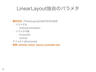 LinearLayout独自のパラメタ
• 整列方向: 子View(Layout)の並び方向を指定
• パラメタ名
• android:orientation
• パラメタの値
• horizontal
• vertical
• デフォルトはhorizontal
• 参照: activity_linear_layout_example.xml
17
 