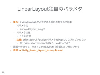 LinearLayout独自のパラメタ
• 重み: 子View(Layout)が占有できる余白の割り当て比率
• パラメタ名
• android:layout_weight
• パラメタの値
• 1とか数字
• 注意: orientation方向のsizeパラメタを0dpにしなければいけない
• 例: orientation: horizontalなら、width= 0dp
• 画面一杯使って、うまくView(Layout)で分割したい時につかう
• 参照: activity_linear_layout_example.xml
18
 