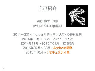 自己紹介
名前: 鈴木 研吾
twitter: @kengoScal
2011∼2014：セキュリティアナリスト@野村総研
2014年11月： マネーフォワード入社
2014年11月∼2015年01月： iOS開発
2015年02月∼08月：Android開発
2015年10月∼ : セキュリティ某
2
 