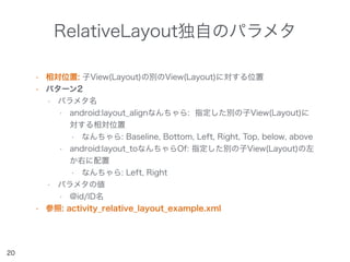 RelativeLayout独自のパラメタ
• 相対位置: 子View(Layout)の別のView(Layout)に対する位置
• パターン2
• パラメタ名
• android:layout_alignなんちゃら: 指定した別の子View(Layout)に
対する相対位置
• なんちゃら: Baseline, Bottom, Left, Right, Top, below, above
• android:layout_toなんちゃらOf: 指定した別の子View(Layout)の左
か右に配置
• なんちゃら: Left, Right
• パラメタの値
• @id/ID名
• 参照: activity_relative_layout_example.xml
20
 