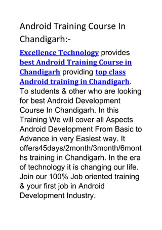 Android Training Course In
Chandigarh:-
Excellence Technology provides
best Android Training Course in
Chandigarh providing top class
Android training in Chandigarh.
To students & other who are looking
for best Android Development
Course In Chandigarh. In this
Training We will cover all Aspects
Android Development From Basic to
Advance in very Easiest way. It
offers45days/2month/3month/6mont
hs training in Chandigarh. In the era
of technology it is changing our life.
Join our 100% Job oriented training
& your first job in Android
Development Industry.
 