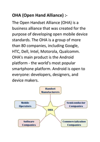 OHA (Open Hand Alliance) :-
The Open Handset Alliance (OHA) is a
business alliance that was created for the
purpose of developing open mobile device
standards. The OHA is a group of more
than 80 companies, including Google,
HTC, Dell, Intel, Motorola, Qualcomm.
OHA's main product is the Android
platform - the world's most popular
smartphone platform. Android is open to
everyone: developers, designers, and
device makers.
 