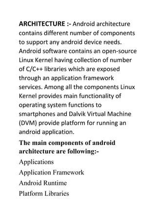 ARCHITECTURE :- Android architecture
contains different number of components
to support any android device needs.
Android software contains an open-source
Linux Kernel having collection of number
of C/C++ libraries which are exposed
through an application framework
services. Among all the components Linux
Kernel provides main functionality of
operating system functions to
smartphones and Dalvik Virtual Machine
(DVM) provide platform for running an
android application.
The main components of android
architecture are following:-
Applications
Application Framework
Android Runtime
Platform Libraries
 