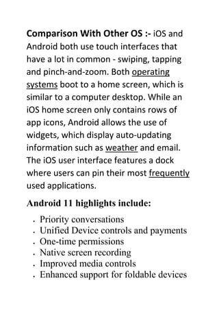 Comparison With Other OS :- iOS and
Android both use touch interfaces that
have a lot in common - swiping, tapping
and pinch-and-zoom. Both operating
systems boot to a home screen, which is
similar to a computer desktop. While an
iOS home screen only contains rows of
app icons, Android allows the use of
widgets, which display auto-updating
information such as weather and email.
The iOS user interface features a dock
where users can pin their most frequently
used applications.
Android 11 highlights include:
• Priority conversations
• Unified Device controls and payments
• One-time permissions
• Native screen recording
• Improved media controls
• Enhanced support for foldable devices
 