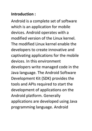 Introduction :
Android is a complete set of software
which is an application for mobile
devices. Android operates with a
modified version of the Linux kernel.
The modified Linux kernel enable the
developers to create innovative and
captivating applications for the mobile
devices. In this environment
developers write managed code in the
Java language. The Android Software
Development Kit (SDK) provides the
tools and APIs required to start the
development of applications on the
Android platform. Generally
applications are developed using Java
programming language. Android
 