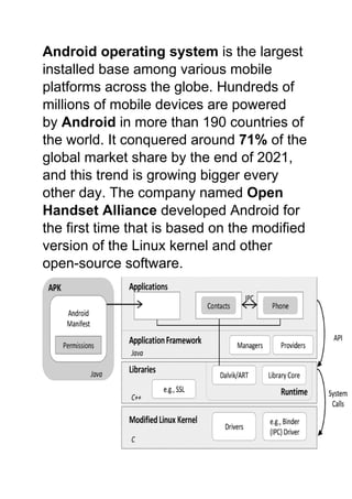 Android operating system is the largest
installed base among various mobile
platforms across the globe. Hundreds of
millions of mobile devices are powered
by Android in more than 190 countries of
the world. It conquered around 71% of the
global market share by the end of 2021,
and this trend is growing bigger every
other day. The company named Open
Handset Alliance developed Android for
the first time that is based on the modified
version of the Linux kernel and other
open-source software.
 