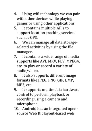 4. Using wifi technology we can pair
with other devices while playing
games or using other applications.
5. It contains multiple APIs to
support location-tracking services
such as GPS.
6. We can manage all data storage-
related activities by using the file
manager.
7. It contains a wide range of media
supports like AVI, MKV, FLV, MPEG4,
etc. to play or record a variety of
audio/video.
8. It also supports different image
formats like JPEG, PNG, GIF, BMP,
MP3, etc.
9. It supports multimedia hardware
control to perform playback or
recording using a camera and
microphone.
10. Android has an integrated open-
source Web Kit layout-based web
 