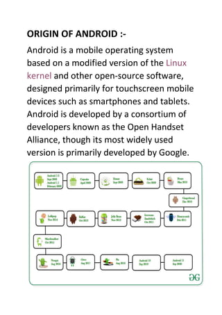 ORIGIN OF ANDROID :-
Android is a mobile operating system
based on a modified version of the Linux
kernel and other open-source software,
designed primarily for touchscreen mobile
devices such as smartphones and tablets.
Android is developed by a consortium of
developers known as the Open Handset
Alliance, though its most widely used
version is primarily developed by Google.
 