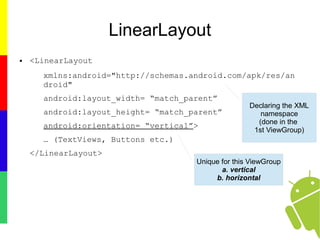 LinearLayout
● <LinearLayout
xmlns:android="http://schemas.android.com/apk/res/an
droid"
android:layout_width= “match_parent”
android:layout_height= “match_parent”
android:orientation= “vertical”>
… (TextViews, Buttons etc.)
</LinearLayout>
Declaring the XML
namespace
(done in the
1st ViewGroup)
Unique for this ViewGroup
a. vertical
b. horizontal
 