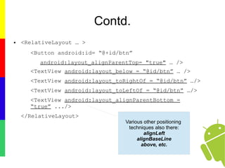 Contd.
● <RelativeLayout … >
<Button android:id= “@+id/btn”
android:layout_alignParentTop= "true" … />
<TextView android:layout_below = “@id/btn” … />
<TextView android:layout_toRightOf = “@id/btn” …/>
<TextView android:layout_toLeftOf = “@id/btn” …/>
<TextView android:layout_alignParentBottom =
“true” .../>
</RelativeLayout>
Various other positioning
techniques also there:
alignLeft
alignBaseLine
above, etc.
 