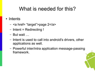 What is needed for this?
● Intents
– <a href= “target”>page 2</a>
– Intent = Redirecting !
– But wait …
– Intent is used to call into android's drivers, other
applications as well.
– Powerful inter/intra application message-passing
framework.
 