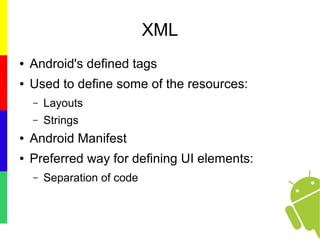XML
● Android's defined tags
● Used to define some of the resources:
– Layouts
– Strings
● Android Manifest
● Preferred way for defining UI elements:
– Separation of code
 